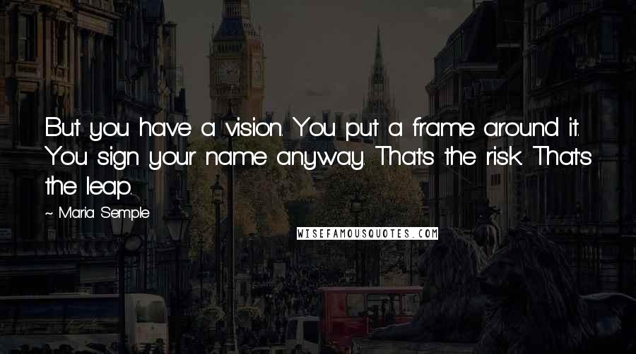 Maria Semple Quotes: But you have a vision. You put a frame around it. You sign your name anyway. That's the risk. That's the leap.