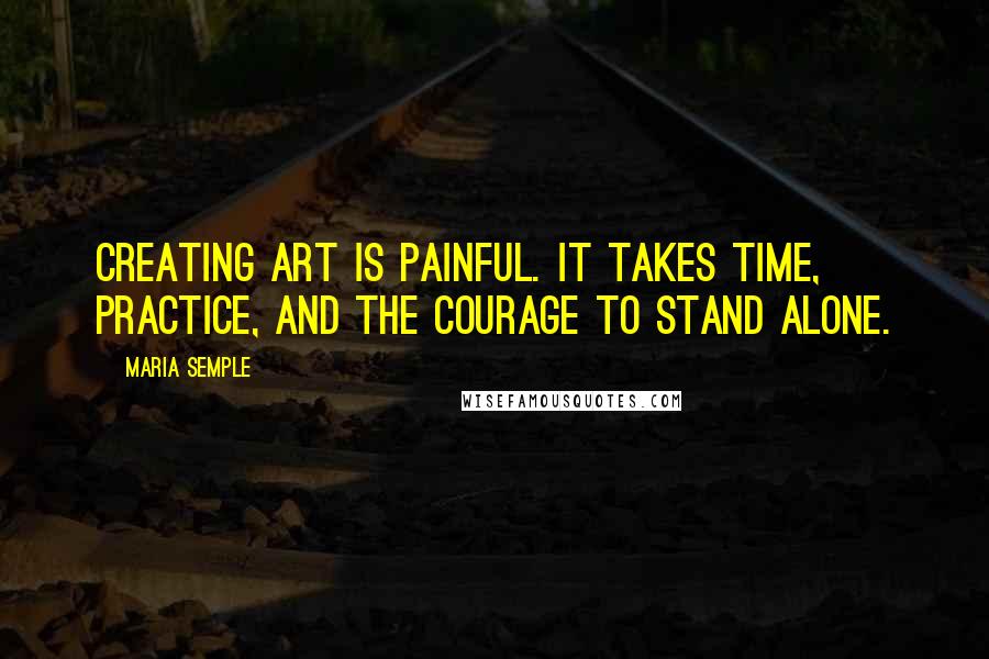 Maria Semple Quotes: Creating art is painful. It takes time, practice, and the courage to stand alone.