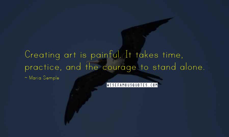 Maria Semple Quotes: Creating art is painful. It takes time, practice, and the courage to stand alone.