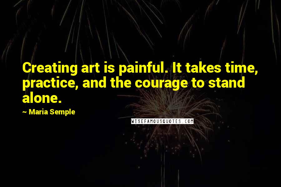 Maria Semple Quotes: Creating art is painful. It takes time, practice, and the courage to stand alone.