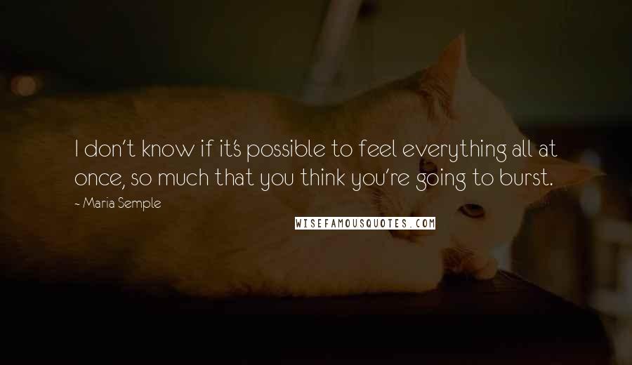 Maria Semple Quotes: I don't know if it's possible to feel everything all at once, so much that you think you're going to burst.