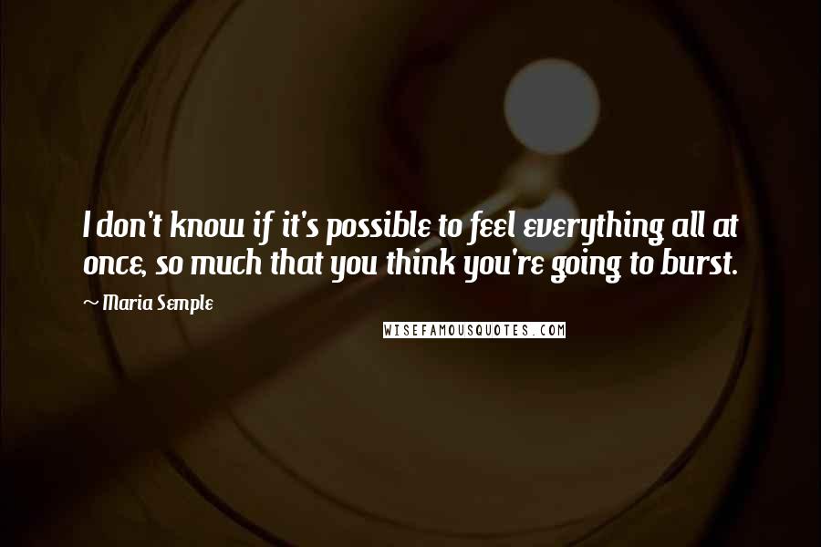 Maria Semple Quotes: I don't know if it's possible to feel everything all at once, so much that you think you're going to burst.