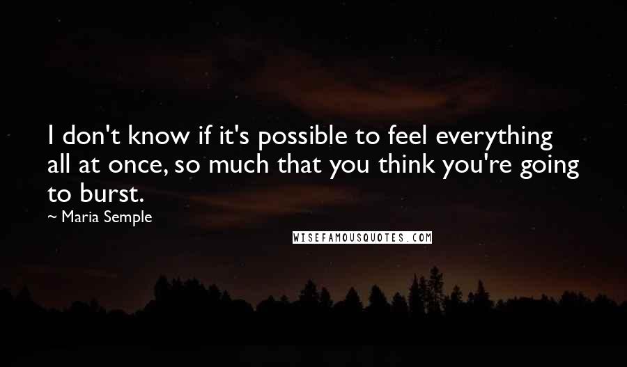 Maria Semple Quotes: I don't know if it's possible to feel everything all at once, so much that you think you're going to burst.