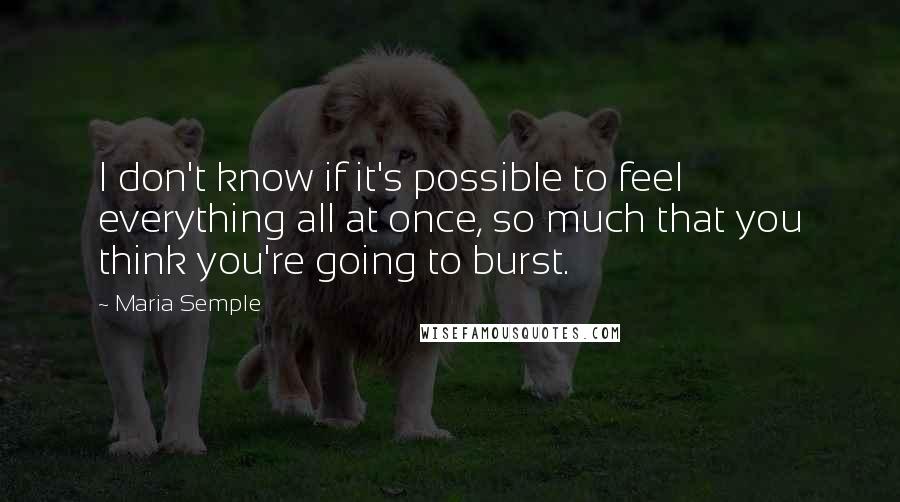 Maria Semple Quotes: I don't know if it's possible to feel everything all at once, so much that you think you're going to burst.