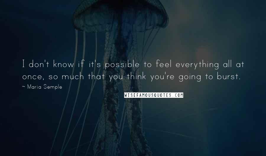 Maria Semple Quotes: I don't know if it's possible to feel everything all at once, so much that you think you're going to burst.