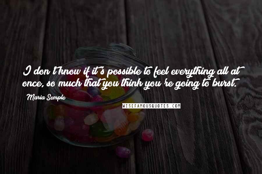 Maria Semple Quotes: I don't know if it's possible to feel everything all at once, so much that you think you're going to burst.