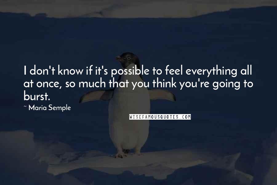 Maria Semple Quotes: I don't know if it's possible to feel everything all at once, so much that you think you're going to burst.