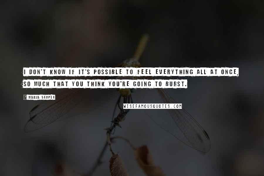 Maria Semple Quotes: I don't know if it's possible to feel everything all at once, so much that you think you're going to burst.