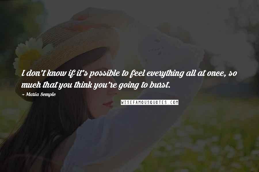 Maria Semple Quotes: I don't know if it's possible to feel everything all at once, so much that you think you're going to burst.