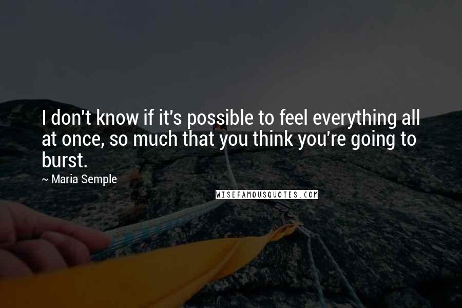 Maria Semple Quotes: I don't know if it's possible to feel everything all at once, so much that you think you're going to burst.