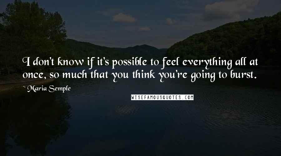 Maria Semple Quotes: I don't know if it's possible to feel everything all at once, so much that you think you're going to burst.