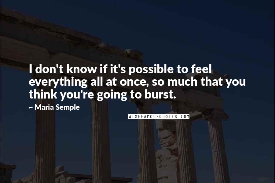 Maria Semple Quotes: I don't know if it's possible to feel everything all at once, so much that you think you're going to burst.