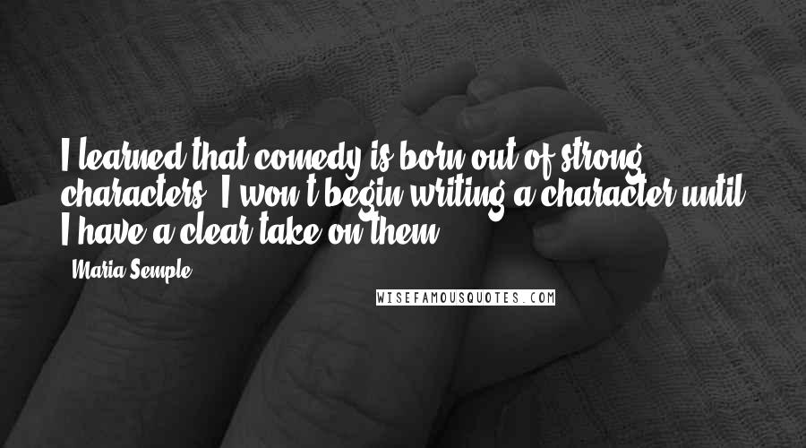 Maria Semple Quotes: I learned that comedy is born out of strong characters. I won't begin writing a character until I have a clear take on them.