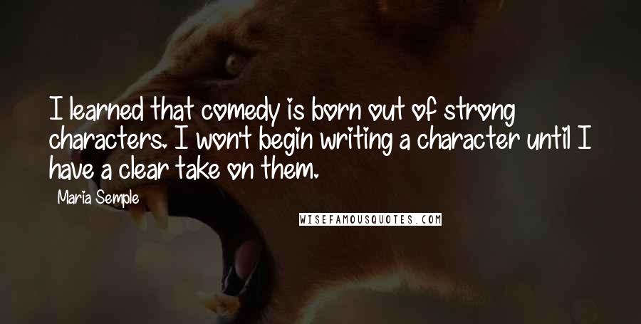 Maria Semple Quotes: I learned that comedy is born out of strong characters. I won't begin writing a character until I have a clear take on them.