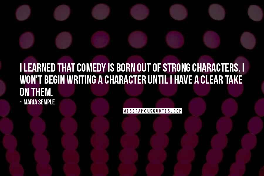 Maria Semple Quotes: I learned that comedy is born out of strong characters. I won't begin writing a character until I have a clear take on them.