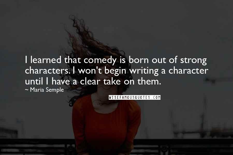 Maria Semple Quotes: I learned that comedy is born out of strong characters. I won't begin writing a character until I have a clear take on them.