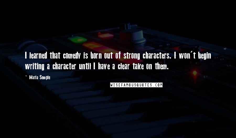 Maria Semple Quotes: I learned that comedy is born out of strong characters. I won't begin writing a character until I have a clear take on them.