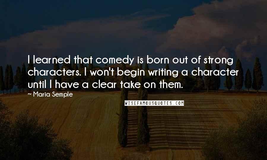 Maria Semple Quotes: I learned that comedy is born out of strong characters. I won't begin writing a character until I have a clear take on them.