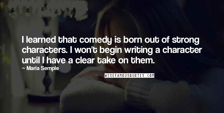 Maria Semple Quotes: I learned that comedy is born out of strong characters. I won't begin writing a character until I have a clear take on them.