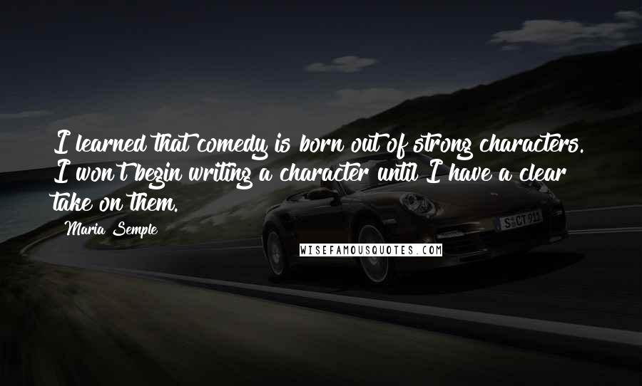 Maria Semple Quotes: I learned that comedy is born out of strong characters. I won't begin writing a character until I have a clear take on them.