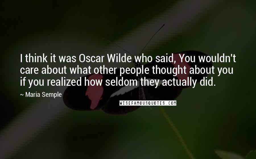 Maria Semple Quotes: I think it was Oscar Wilde who said, You wouldn't care about what other people thought about you if you realized how seldom they actually did.