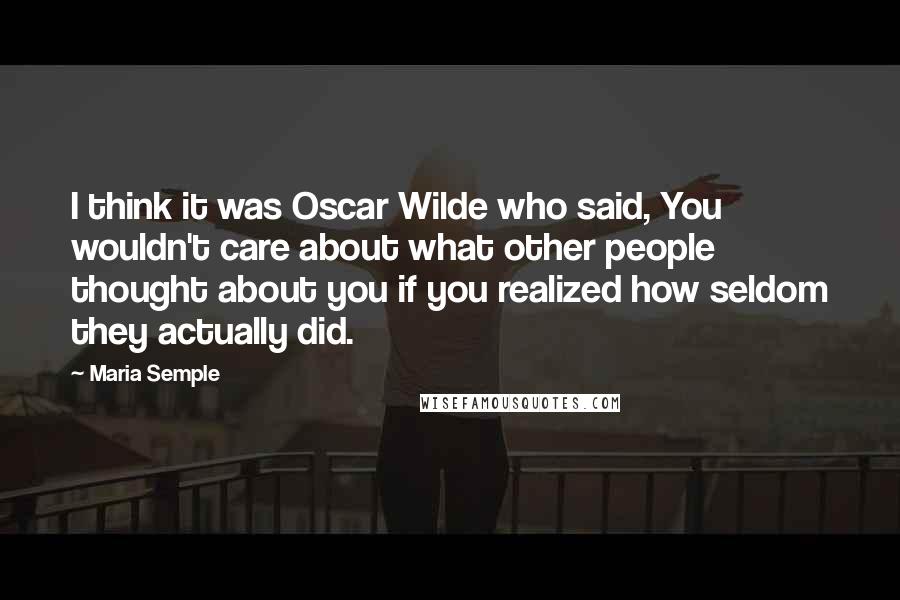 Maria Semple Quotes: I think it was Oscar Wilde who said, You wouldn't care about what other people thought about you if you realized how seldom they actually did.