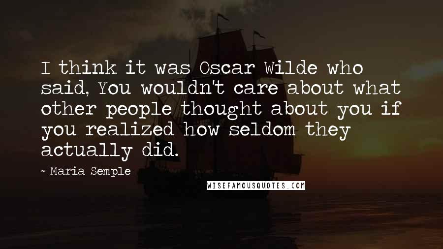 Maria Semple Quotes: I think it was Oscar Wilde who said, You wouldn't care about what other people thought about you if you realized how seldom they actually did.