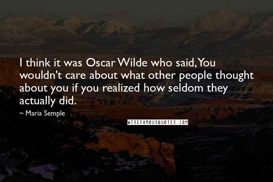 Maria Semple Quotes: I think it was Oscar Wilde who said, You wouldn't care about what other people thought about you if you realized how seldom they actually did.