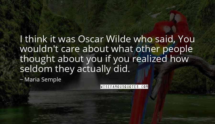 Maria Semple Quotes: I think it was Oscar Wilde who said, You wouldn't care about what other people thought about you if you realized how seldom they actually did.