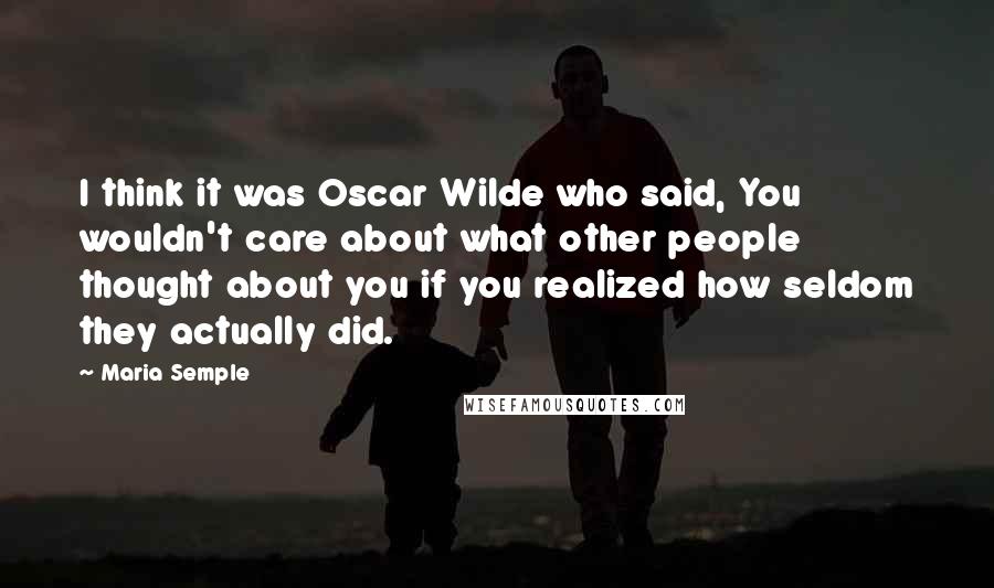 Maria Semple Quotes: I think it was Oscar Wilde who said, You wouldn't care about what other people thought about you if you realized how seldom they actually did.