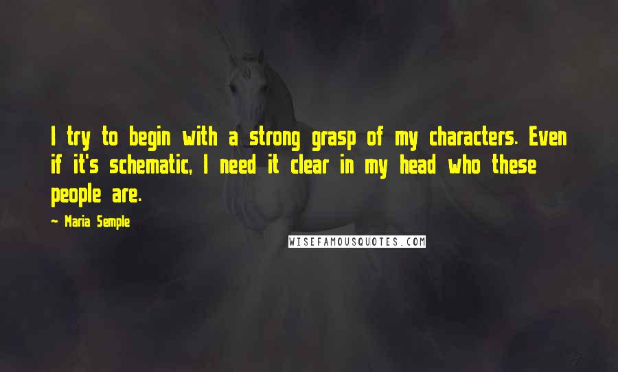 Maria Semple Quotes: I try to begin with a strong grasp of my characters. Even if it's schematic, I need it clear in my head who these people are.