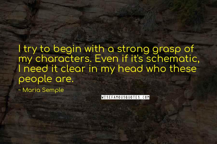 Maria Semple Quotes: I try to begin with a strong grasp of my characters. Even if it's schematic, I need it clear in my head who these people are.