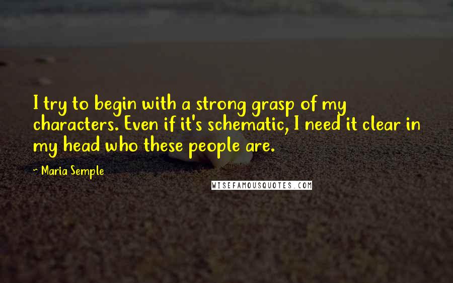 Maria Semple Quotes: I try to begin with a strong grasp of my characters. Even if it's schematic, I need it clear in my head who these people are.