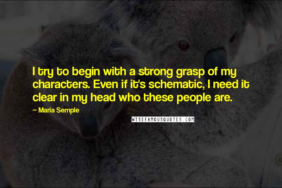 Maria Semple Quotes: I try to begin with a strong grasp of my characters. Even if it's schematic, I need it clear in my head who these people are.