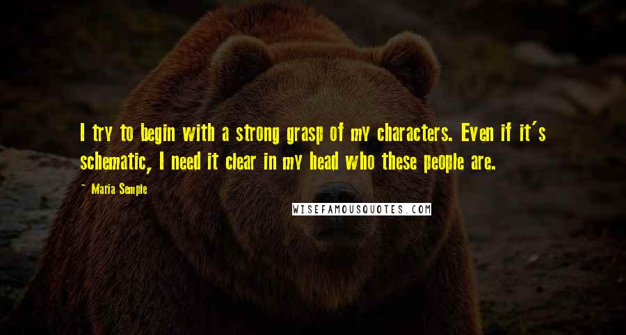 Maria Semple Quotes: I try to begin with a strong grasp of my characters. Even if it's schematic, I need it clear in my head who these people are.