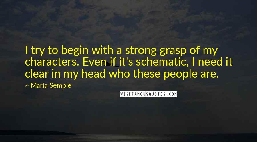 Maria Semple Quotes: I try to begin with a strong grasp of my characters. Even if it's schematic, I need it clear in my head who these people are.