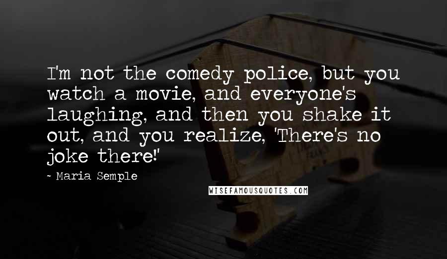 Maria Semple Quotes: I'm not the comedy police, but you watch a movie, and everyone's laughing, and then you shake it out, and you realize, 'There's no joke there!'