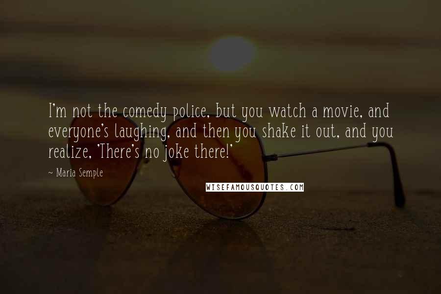 Maria Semple Quotes: I'm not the comedy police, but you watch a movie, and everyone's laughing, and then you shake it out, and you realize, 'There's no joke there!'