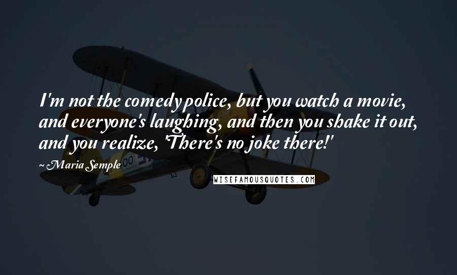 Maria Semple Quotes: I'm not the comedy police, but you watch a movie, and everyone's laughing, and then you shake it out, and you realize, 'There's no joke there!'