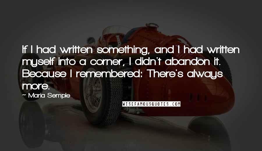 Maria Semple Quotes: If I had written something, and I had written myself into a corner, I didn't abandon it. Because I remembered: There's always more.