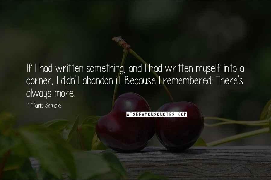 Maria Semple Quotes: If I had written something, and I had written myself into a corner, I didn't abandon it. Because I remembered: There's always more.