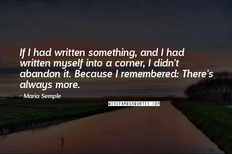 Maria Semple Quotes: If I had written something, and I had written myself into a corner, I didn't abandon it. Because I remembered: There's always more.