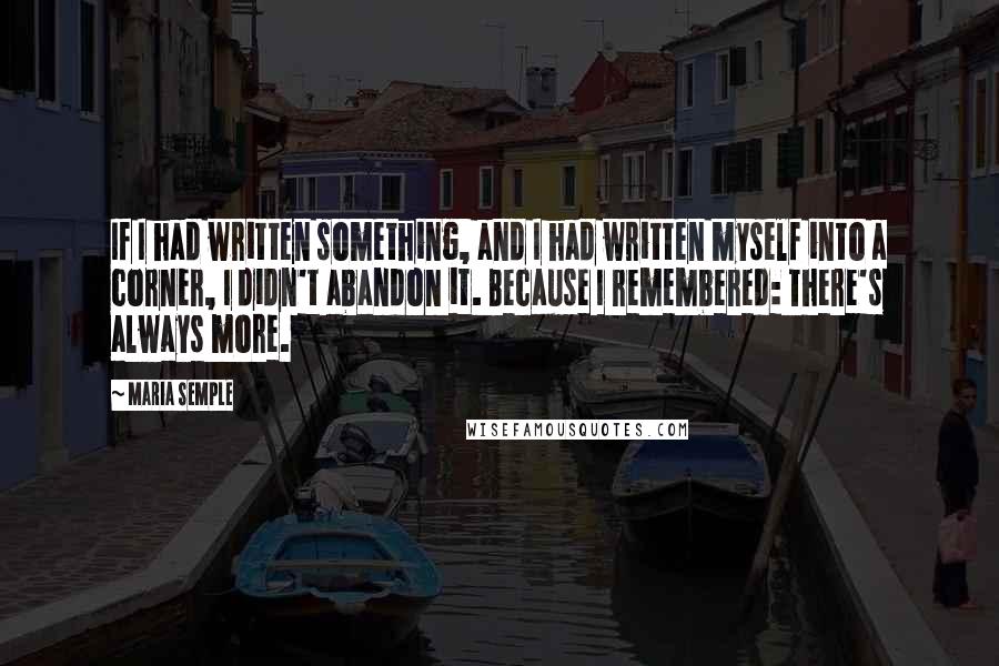 Maria Semple Quotes: If I had written something, and I had written myself into a corner, I didn't abandon it. Because I remembered: There's always more.