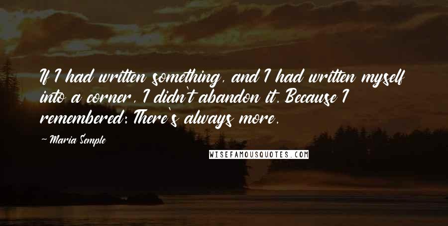 Maria Semple Quotes: If I had written something, and I had written myself into a corner, I didn't abandon it. Because I remembered: There's always more.