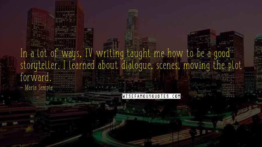 Maria Semple Quotes: In a lot of ways, TV writing taught me how to be a good storyteller. I learned about dialogue, scenes, moving the plot forward.