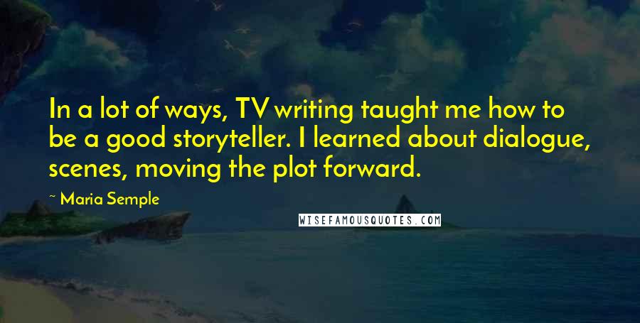 Maria Semple Quotes: In a lot of ways, TV writing taught me how to be a good storyteller. I learned about dialogue, scenes, moving the plot forward.