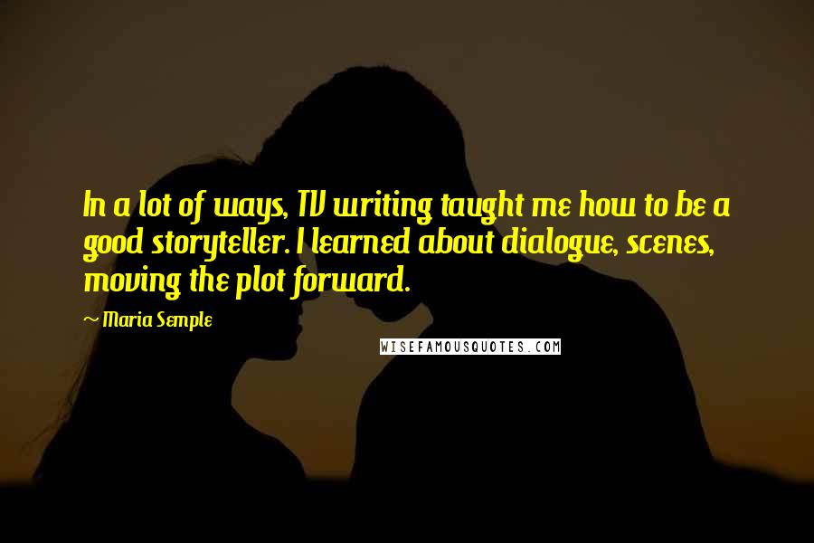 Maria Semple Quotes: In a lot of ways, TV writing taught me how to be a good storyteller. I learned about dialogue, scenes, moving the plot forward.