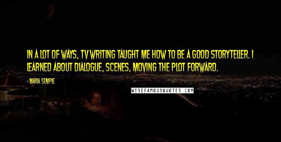 Maria Semple Quotes: In a lot of ways, TV writing taught me how to be a good storyteller. I learned about dialogue, scenes, moving the plot forward.