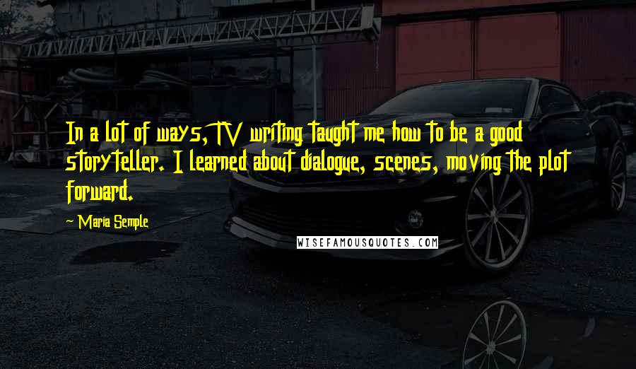 Maria Semple Quotes: In a lot of ways, TV writing taught me how to be a good storyteller. I learned about dialogue, scenes, moving the plot forward.