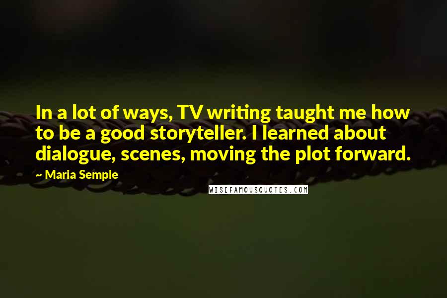 Maria Semple Quotes: In a lot of ways, TV writing taught me how to be a good storyteller. I learned about dialogue, scenes, moving the plot forward.